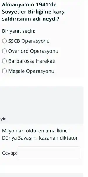 Almanya'nin 1941'de
Sovyetler Birligi'ne karsi
saldirisinin ad I neydi?
Bir yanit seçin:
SSCB Operasyonu
Overlord Operasyonu
Barbarossa Harekatl
Mesale Operasyonu
yin
Milyonlari oldùren ama ikinci
Dủnya SavaI'nI kazanan diktator
Cevap: square