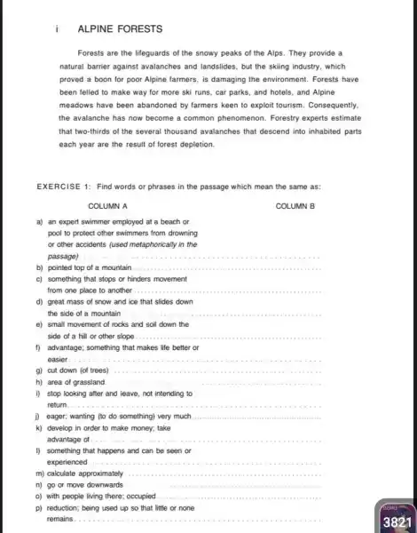 ALPINE FORESTS
Forests are the lifeguards of the snowy peaks of the Alps They provide a
natural barrier against avalanches and landslides, but the skiing industry, which
proved a boon for poor Alpine farmers, is damaging the environment. Forests have
been felled to make way for more ski runs, car parks, and hotels, and Alpine
meadows have been abandoned by farmers keen to exploit tourism . Consequently,
the avalanche has now become a common phenomenon. Forestry experts estimate
that two-thirds of the several thousand avalanches that descend into inhabited parts
each year are the result of forest depletion.
EXERCISE 1: Find words or phrases in the passage which mean the same as:
COLUMN A
COLUMN B
a) an expert swimmer employed at a beach or
pool to protect other swimmers from drowning
or other accidents ( (used metaphorically in the
passage)
__
b) pointed top of a mountain __
c) something that stops or hinders movement
from one place to another __
....
d)great mass of snow and ice that slides down
the side of a mountain __
e) small movement of rocks and soil down the
side of a hill or other slope __
f)advantage; something that makes life better or
easier __
g) cut down (of trees) __
h) area of grassland __
i)stop looking after and leave, not intending to
return __
j) eager; wanting (to do something) very much __
k) develop in order to make money; take
advantage of __
I)something that happens and can be seen or
experienced __
m) calculate approximately __
n) go or move downwards __
o) with people living there; occupied __
p) reduction; being used up so that little or none
remains .......................................................................................... __