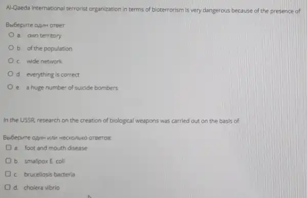 Al-Qaeda internationa terrorist organization in terms of bioterrorism is very dangerous because of the presence of
Bbibepure opuH oreer.
a. own territory
b. of the population
C. wide network
d. everything is correct
e. a huge number of suicide bombers
In the USSR research on the creation of biological weapons was carried out on the basis of:
Bbibepure opur unn Heckonbko oreeros:
a. foot and mouth disease
b. smallpoxE. coli
C. brucellosis bacteria
d. cholera vibrio