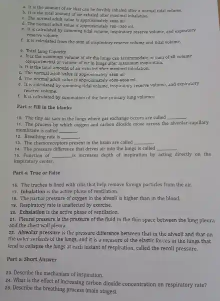 a. It is the amount of air that can be forcibly inhale after a normal tidal volume.
b. It is the total amo unt of air exhaled after maximal inhalation.
c. The normal adult value is approximately 4800 ml
d. The normal adult value is approximatelv
700-1200ml
e. It is calculate d by summing tidal volume inspiratory reserve volume and expiratory
reserve volume.
f. It is calculated from the sum of inspiratory reserve volume and tidal volume.
9 Total Lung Capacity
a. It is the maximum volume of air the lungs can accommodate or sum of all volume
compar tments or volume of air in lungs after maximum inspiration.
b. It is the total amount of air exhaled after maximal inhalation.
c. The norm al adult value is approximately 4800 ml
d. The normal adult value is appro ximately 4000-6000ml
e. It i s calculatec l by summing tidal volume inspiratory reserve volume,and expiratory
reserve volume.
f.It is calculated by summation of the four primary lung volumes
Part 3:Fill in the blanks
10. The tiny air sacs in the lungs where gas s exchange occurs are called __
11. The proces ss by which oxygen and carbon dioxide move across the alveola r-capillary
membra ne is called __
12 .Breathin g rate is __
13. The chemor eceptors present in the brain are called __
14. The pressu re difference that : drives air in to the lungs is called __
15 Functior of __ is increases depth of inspiration by acting directly on the
inspiratory center.
Part 4:True or False
16. The trachea is lined with cilia that help remove foreign particles from the air.
17 . Inhalation is the active phase of ventilation.
18. The partial pressure of oxygen in the alveoli is higher than in the blood.
19 Respirator y rate is unaffecte d by exercise.
20 . Exhalation is the active phase of ventilation.
21 . Pleural pressure is the pressure of the fluid in the thin space between the lung pleura
and the chest wall pleura.
22 . Alveolar pressure is the pressure difference between that in the alveoli and that on
the outer surface es of the lungs and it is a measure of the elastic forces in the lungs that
tend to collapse the lungs at each instant of respiration , called the recoil pressure.
Part 5:Short Answer
23.Describe the mechanism of inspiration.
24. What is the effect of increasing carbon dioxide concentration on respiratory rate?
25 Describe the breathing process (main stages).
