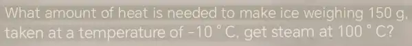 What amount of heat is needed to make ice weighing 150 g,
taken at a temperature e of -10^circ C , get steam at 100^circ C