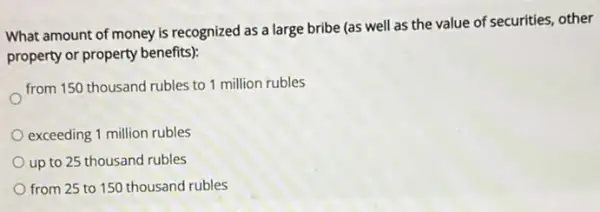 What amount of money is recognized as a large bribe (as well as the value of securities, other
property or property benefits)
from 150 thousand rubles to 1 million rubles
exceeding 1 million rubles
up to 25 thousand rubles
from 25 to 150 thousand rubles