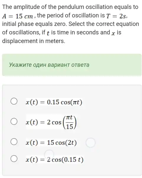 The amplitude of the pendulum oscillation equals to
A=15cm , the period of oscillation is T=2s
initial phase equals zero . Select the correct equation
of oscillations , if t is time in seconds and x is
displacement in meters.
ykaxuTe BapuaHT oTBeTa
x(t)=0.15cos(pi t)
x(t)=2cos((pi t)/(15))
x(t)=15cos(2t)
x(t)=2cos(0.15t)