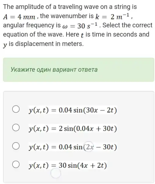 The amplitude of a traveling wave on a string is
A=4mm , the wavenumber is k=2m^-1 ,
angular frequency is omega =30s^-1 . Select the correct
equation of the wave . Here t is time in seconds and
yis displacement in meters.
ykaxute OANH BapuaHT OTBeTa
y(x,t)=0.04sin(30x-2t)
y(x,t)=2sin(0.04x+30t)
y(x,t)=0.04sin(2x-30t)
y(x,t)=30sin(4x+2t)