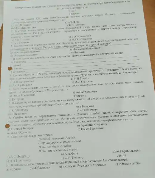 ancumume lirreparypa.
3 napitain
1.Koro in norron - cosoameren
pyceson sumepamypu?
a) A Hyunkina
B) A.A.pera
2. B cunkax kakuro , neuitor U
approal croponisi apespenate K conpestemoctu, nepastiv DUSON . Crpenterure
a) A.H. Toweroi
is) B.A.ykonexua
r) M.10. lepMorros
nowa A wror ero
neropitu?
r)
a) Kabannxa-
HekoropbiM H3 IIHX.
6) Aukoil
__
) TirxoH-
__
__
5. Kakoro
B ero HOnecTAX
peatintioe n pawracturveckoc
a) A.H.OcTponeknit
B) H.B
6) A.C Ipuboenos
r) H.C.Typremen
__
6) Karepuna
r) Bapsapa
7 O Kakon repos kakoro uponswezzenng caw awrop cxasses.(5) cmapanen noxasamb, Kark u omvieco y nac
noon npespanyaromes npexcie 6penenti 6 __	__
a) (1)
B) o basapose
6) o Heuopline
r) vô O6 tomoge
8. ysuante repox no noprpermony onscanno: s Insumoe u xydoe (suye)
Gaxenoapoamu
canoysepennocme u ) M __
a) Exrenni Basapos
B) Apkarmii Kupcarros
r) Thuen HerpoBHy
CTPOKII:
Ilponjai, HeMoman Poceus,
Cmpaxa pubos, cmpana zoenod,
napoo
a) A.C.Ilyukuily
B) A.A.Dery
Hexpacosy
11) Her npaBMilbHOTO
OTBera
10. B ochone Kakoro chop o cracrice? HasoBHTC aBropa.
a) af posin
6) (06.10M0B)
B) <Kony Ha Pyca XHTb XOpomos