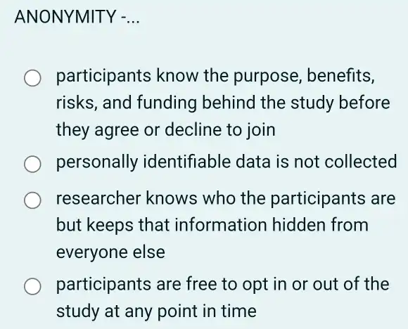 ANONYMITY - __
participants know the purpose , benefits,
risks, and funding behind the study before
they agree or decline to join
personally identifiable data is not collected
researcher knows who the participants are
but keeps that information hidden from
everyone else
participants are free to opt in or out of the
study at any point in time