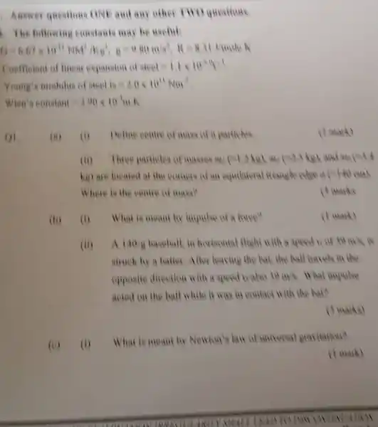 Answer questions ONE and any other
1. The following constants may be weeful:
(1)-600","B":"and "that","B":"somewhere","B":"His books.
Ceefficient of linear expansion of steel=1,1times 10^2times (1
Young's modulus of steel ke=3.0times 10^11Nm
Wien t ecostant=3.00times 10^-4m.
()1.
(b) (1) What is meant by impulse of a furce?
(a) (4) Befine centre of make of it particles
(ii) Three particles of museum out (-Li,hugh us.(s4.5.kg) and world
kg) are located at the comers of an equilateral	China
Where is the centre of mase?
( ) Harks
(1 mank)
(ii) A 140times 8 baseball, in horksontal flight with a speed in of to It's is
struck by a batter.After leaving the but the ball havely in the
opposite direction with a speed to also to my . What
acted on the ball while it was in confact with the ball?
(3 marks)
(i)
What is meant by Newion's law of universal gravitation?
( I mark)
(1 mant)