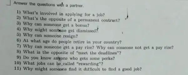 Answer the questions with a partner.
1) What's involved in applying for a job?
2) What's the opposite of a permanent contract?
3) Why can someone get a bonus?
4) Why might somtone get dismissed?
5) Why can someone resign?
6) At what age do people retire in your country?
7) Why can someone get a pay rise? Why can someone not get a pay rise?
8) What is the opposite of "meet the deadlines"?
9) Do you know arryone who gets some perks?
10) What jobs can be,called "rewarding"?
11) Why might someone find it difficult to find a good job?