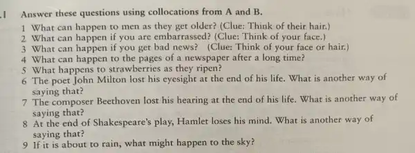 Answer these questions using collocations from A and B.
1 What can happen to men as they get older?(Clue: Think of their hair.)
2 What can happen if you are embarrassed?(Clue: Think of your face.)
3 What can happen if you get bad news?(Clue: Think of your face or hair.)
4 What can happen to the pages of a newspaper after a long time?
5 What happens to strawberries as they ripen?
6 The poet John Milton lost his eyesight at the end of his life . What is another way of
saying that?
7 The composer Beethoven lost his hearing at the end of his life. What is another way of
saying that?
8 At the end of Shakespeare's play, Hamlet loses his mind . What is another way of
saying that?
9 If it is about to rain, what might happen to the sky?