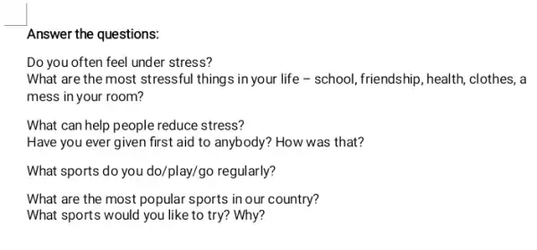 Answer the questions:
Do you often feel under stress?
What are the most stressful things in your life - school, friendship , health, clothes, a
mess in your room?
What can help people reduce stress?
Have you ever given first aid to anybody ? How was that?
What sports do you do/play/go regularly?
What are the most popular sports in our country?
What sports would you like to try? Why?