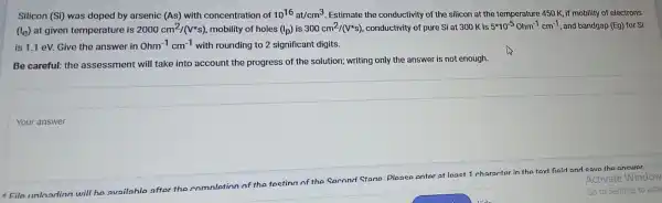 Your answer
Activate Window
File unlnadinn
will he availahle after the comnletion of the testina of the second stane please enter at lanet 1 character in the
tert field and save the answer
Silicon (Si) was doped by arsenic (As) with concentration of 10^16at/cm^3 Estimate the conductivity of the silicon at the temperature 450 K, if mobility of electrons
(l_(e)) at given temperature is 2000cm^2/(V^ast s) mobility of holes (I_(p)) is 300cm^2/(V^ast s) ,conductivity of pure Si at 300 K is 5^ast 10^-50hm^-1cm^-1 , and bandgap (Eg) for Si
is 1.1 eV.Give the answer in Ohm^-1cm^-1 with rounding to 2 significant digits.
Be careful:the assessment will take into account the progress of the solution;writing only the answer is not enough.