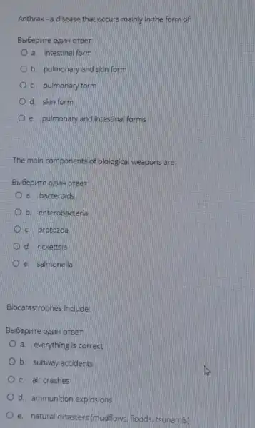 Anthrax - a disease that occurs mainly in the form of
Bbi6epure ognit oreer
a. intestinal form
b. pulmonary and skin form
C. pulmonary form
d. skin form
e. pulmonary and intestinal forms
The main components of biological weapons are:
a. bacteroids
b. enterobacteria
C. protozoa
d. rickettsia
e. salmonella
Biocatastrophes include:
Bbi6epure ognH orBer.
a. everything is correct
b. subway accidents
C. air crashes
d. ammunition explosions
e. natural disasters (mudflows, floods tsunamis)