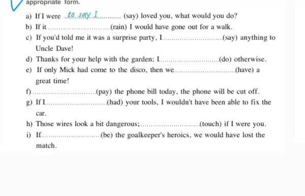 appropriate form.
a) If I were __ (say) loved you, what would you do?
b) If it __ (rain) I would have gone out for a walk.
c) If you'd told me it was a surprise party, I __ (say) anything to
Uncle Dave!
d) Thanks for your help with the garden;I __ (do) otherwise
e) If only Mick had come to the disco then we __ (have) a
great time!
__ (pay) the phone bill today, the phone will be cut off.
If __ (had) your tools, I wouldn't have been able to fix the
car.
h) Those wires look a bit dangerous; __ (touch) if I were you.
i) If. __ (be) the goalkeeper's heroics, we would have lost the
match.