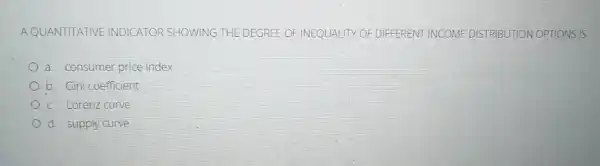 AQUANTITATIVE INDICATOR SHOWING THE DEGREE OF OF DIFFERENT INCOME DISTRIBUTION OPTIONS IS
a. consumer price index
b. Gini coefficient
c. Lorenz curve
d. supply curve