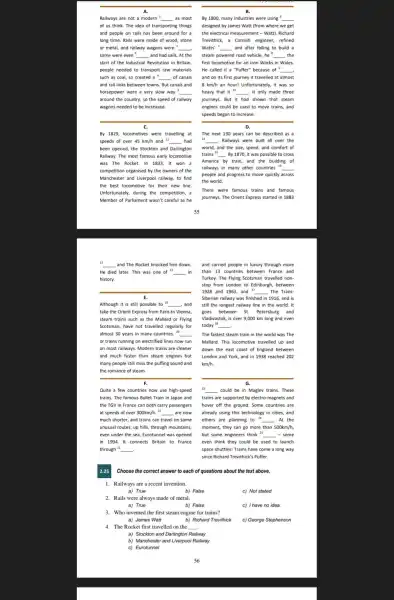 A.
Railways are not a modern ! __ as most
of us think. The idea of transporting things
and people on rails has been around for a
long time. Rails were made of wood, stone
or metal, and railway wagons were __
some were even __ and had sails. At the
start of the Industrial Revolution in Britain,
people needed to transport raw materials
such as coal, so created a __ of canals
and rail links between towns. But canals and
horsepower were a very slow way 5 __
around the country, so the speed of railway
wagons needed to be increased.
C.
By 1829, locomotives were travelling at
speeds of over 45 km/h and 11 __ had
been opened, the Stockton and Darlington
Railway. The most famous early locomotive
was The Rocket. In 1833, it won a
competition organised by the owners of the
Manchester and Liverpool railway to find
the best locomotive for their new line
Unfortunately, during the competition, a
Member of Parliament wasn't careful as he
B.
By 1800, many industries were using __
designed by James Watt (from where we get
the electrical measurement -Watt). Richard
Trevithick, a Cornish engineer refined
Watts' __ and after failing to build a
steam powered road vehicle, he^8 __ the
first locomotive for an Iron Works in Wales.
He called it a "Puffer" because of " __
and on its first journey it travelled at almost
8 km/h an hour!Unfortunately, it was so
heavy that it " __ It only made three
journeys. But it had shown that steam
engines could be used to move trains, and
speeds began to increase.
D.
The next 130 years can be described as a
14 __ Railways were built all over the
world, and the size,speed, and comfort of
trains 15 __ By 1870, it was possible to cross
America by train, and the building of
railways in many other countries " __
people and progress to move quickly across
the world.
There were famous trains and famous
journeys. The Orient Express started in 1883
12
__ and The Rocket knocked him down.
He died later. This was one of " __ in
history.
E.
Although it is still possible to 19 __ ,and
take the Orient Express from Paris to Vienna,
steam trains such as the Mallard or Flying
Scotsman, have not travelled regularly for
almost 30 years in many countries." __
or trains running on electrified lines now run
on most railways. Modern trains are cleaner
and much faster than steam engines but
many people still miss the puffing sound and
the romance of steam.
__
F.
Quite a few countries now use high-speed
trains. The famous Bullet Train in Japan and
the TGV in France can both carry passengers
at speeds of over 300km/h. 21 __ are now
much shorter, and trains can travel on some
unusual routes: up hills through mountains,
even under the sea.Eurotunnel was opened
in 1994. It connects Britain to France
through 22 __
and carried people in luxury through more
than 13 countries between France and
Turkey. The Flying Scotsman travelled non-
stop from London to Edinburgh, between
1928 and 1963, and ". __ The Trans-
Siberian railway was finished in 1916, and is
still the longest railway line in the world. It
goes between St. Petersburg and
Vladivostok, is over 9,000 km long and even
today 18 __
The fastest steam train in the world was The
Mallard. This locomotive travelled up and
down the east coast of England between
London and York, and in 1938 reached 202
km/h.
G.
23 __ could be in Maglev trains. These
trains are supported by electro-magnets and
hover off the ground Some countries are
already using this technology in cities, and
others are planning to __ At the
moment, they can go more than 500km/h
but some engineers think is __ - some
even think they could be used to launch
space shuttles! Trains have come a long way
since Richard Trevithick's Puffer
2.25
1. Railways are a recent invention.
a) True	b) False
c) Not stated
2. Rails were always made of metal.
a) True	b) False
c) I have no idea.
3.Who invented the first steam engine for trains?
a) James Watt	b) Richard Trevithick
4.The Rocket first travelled on the __
c) George Stephenson
a) Stockton and Darlington Railway
b) Manchester and Liverpool Railway
c) Eurotunnel
Choose the correct answer to each of questions about the text above.
