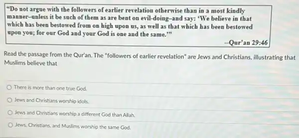 "Do not argue with the followers of earlier revelation otherwise than in a most kindly
manner-unless it be such of them as are bent on evil -doing-and say: "We believe in that
which has been bestowed from on high upon us, as well as that which has been bestowed
upon you; for our God and your God is one and the same."
-Qur'an 29:46
Read the passage from the Qur'an. The "followers of earlier revelation" are Jews and Christians, illustrating that
Muslims believe that
There is more than one true God.
Jews and Christians worship idols.
Jews and Christians worship a different God than Allah.
Jews, Christians, and Muslims worship the same God.