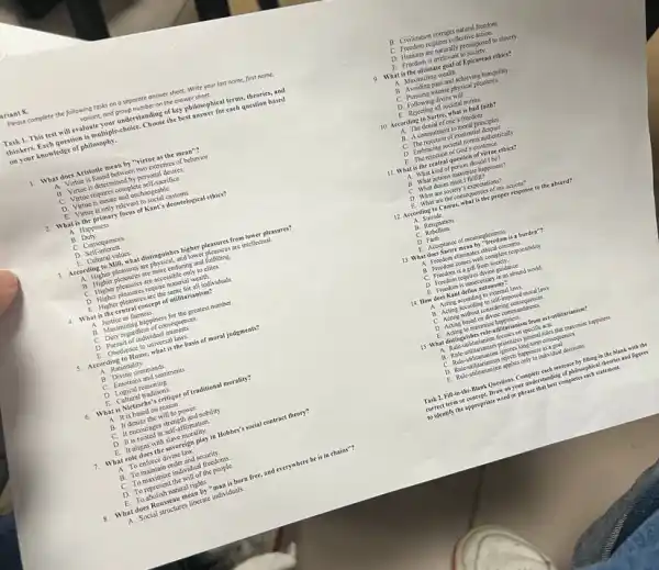 ariant 8.
Pleose complete the following tasks on a seporate answer sheet. Write your last name, first name,
voriont, and group number on the answer sheet.
Task 1. This test will evaluate your understanding of key philosophical terms,theories, and
thinkers. Each question is multiple-choice. Choose the best answer for each question based
on your knowledge of philosophy.
1. What does Aristotle mean by "virtue as the mean"?
A. Virtue is found between two extremes of behavior.
B. Virtue is determined by personal desires.
C. Virtue requires complete self-sacrifice
D. Virtue is innate and unchang cable
E. Virtue is only relevant to social customs.
2. What is the primary focus of Kant's deentological ethics?
A. Happiness
C. Consequences
D. Self-interest.
3. According to Mill what distinguishes higher pleasures from lower pleasures?
A. Higher pleasures are physical, and lower pleasures are intellectual
B. Higher pleasures are more enduring and fulfilling.
C. Higher pleasures are accessible only to clites.
D. Higher pleasures require materi I wealth.
E. Higher pleasures are the same for all individuals.
4. What is the central concept of utilitarianism?
A. Justice as fairness.
B. Maximizing happiness for the greatest number.
C. Duty regardless of consequences
D. Pursuit of individual interests.
E. Obedience to universal laws.
5. According to Hume, what is the basis of moral judgments?
A. Rationality
B. Divine commands
C. Emotions and sentiments
E. Cultural traditions.
6. What is Nietzsche's critique of traditional morality?
A. It is based on reason.
B. It denies the will to power.
C. It encourages strength and nobility
D. It is rooted in self affirmation
E. It aligns with slave morality.
What role does the sovereign play in Hobbes's social contract theory?
A. To enforce divine law
B. To maintain order and sccurity.
C. To maximize individual freedoms.
D. To represent the will of the people
E. To abolish natural rights.
What does Rousseau meat by "man is born free.and everywhere he is in chains"?
hat Social structures liberate individuals
B. Civilization corrupts natural frecdom
C. Freedom requires collective action.
D. Humans are naturally predisposed to slavery
E Frecdom is irrclev ant to society.
9. What is the ultimate goal of Epicurean ethics?
A. Maximizing wealth
B. Avoiding pain and achieving tranquility
C. Pursuing intense physical pleasures.
D. Following divine will
E. Rejecting all societal norms.
10. According to Sartre what is bad faith?
A. The denial of one's freedom.
B. A commitment to moral principles.
C. The rejection of existential despair
D. Embracing societal norms authentically.
E. The rejection of God's existence.
11. What is the central question of virtue ethics?
A. What kind of person should I be?
B. What actions maximize happiness?
C. What duties must I fulfill?
D. What are socicty s expectations?
E. What are the consequences of my actions?
a Suicide
C Rebellion
D. Faith
E. Acceptance of meaninglessness.
13. What does Sartre mean by "freedom is a barden"?
A. Freedom eliminates cthical concerns.
B. Frecdsm comes with complete responsibility.
C. Freedom is a gift from society.
D. Fresdom requires divine guidance
E. Frocdom is unncoessary in an absurd world.
14. How does Kant define autonomy?
A. Acting according to external laws
B. Acting according to self-imposed moral laws.
C. Acting without considering consequences
D. Acting based on divine commandments.
E. Acting to maximize happiness.
15. What distinguishe role-utilitarianism from act-atilitarianism?
A. Rule-utilitarianism focuses on specific acts.
B. Rule-utilitarianism privitures general rules that maximize happiness
D. Rule-utilitarianism rejests happiness as a goal
Task 2. Fill-in the-Blask Questions. Complet each sentence by filling in the black with the
correct term or concept.Draw on your understa ding of philosophical theories and figures
to identify the appropriate word or phrase that best completes each statement.