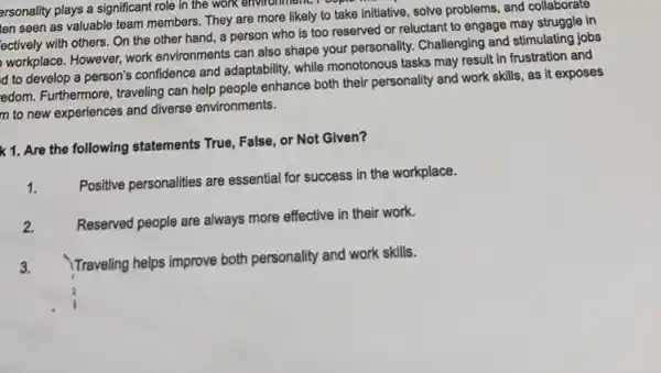 arsonality plays a significant role in the work environment. I copic
ten seen as valuable team members. They are more likely to take initiative, solve problems, and collaborate
ectively with others. On the other hand, a person who is too reserved or reluctant to engage may struggle in
workplace. However, work environments can also shape your personality. Challenging and stimulating jobs
d to develop a person's confidence and adaptability, while monotonous tasks may result in frustration and
edom. Furthermore, traveling can help people enhance both their personality and work skills, as it exposes
m to new experiences and diverse environments.
k 1. Are the following statements True, False, or Not Given?
1.
Positive personalities are essential for success in the workplace.
2.
Reserved people are always more effective in their work.
3.
Traveling helps improve both personality and work skills.