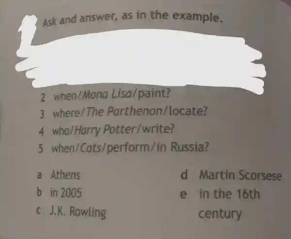 Ask and answe er, as in the ex ample.
2 when /Mo na Lisa/p aint?
3 where /The Pa rthe non /lo cate?
4 who /Harry P otte r/wr ite?
5 wh en/Cats./perform / in Ru ssia?
a At hens
d Martir Scorsese
b in 2005
e ir the 16th
ce ntury
c J.K . Rov vling