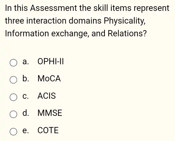 In this Assessment the skill items represent
three interaction domains Physicality,
Information exchange, and Relations?
a. OPHI-II
b. MoCA
c. ACIS
d. MMSE
e. COTE