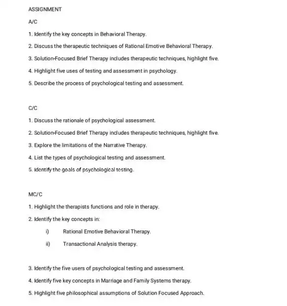 ASSIGNMENT
A/C
1. Identify the key concepts in Behavioral Therapy.
2. Discuss the therapeutic techniques of Rational Emotive Behavioral Therapy.
3. Solution-Focused Brief Therapy includes therapeutic techniques highlight five.
4. Highlight five uses of testing and assessment in psychology.
5. Describe the process of psychological testing and assessment.
C/C
1. Discuss the rationale of psychological assessment.
2. Solution-Focused Brief Therapy includes therapeutic techniques , highlight five.
3. Explore the limitations of the Narrative Therapy.
4. List the types of psychological testing and assessment.
5. Identify the gools of psychological testing.
MC/C
1. Highlight the therapists functions and role in therapy.
2. Identify the key concepts in:
i) Rational Emotive Behavioral Therapy.
ii) Transactional Analysis therapy.
3. Identify the five users of psychological testing and assessment.
4. Identify five key concepts in Marriage and Family Systems therapy.
5. Highlight five philosophical assumptions of Solution Focused Approach