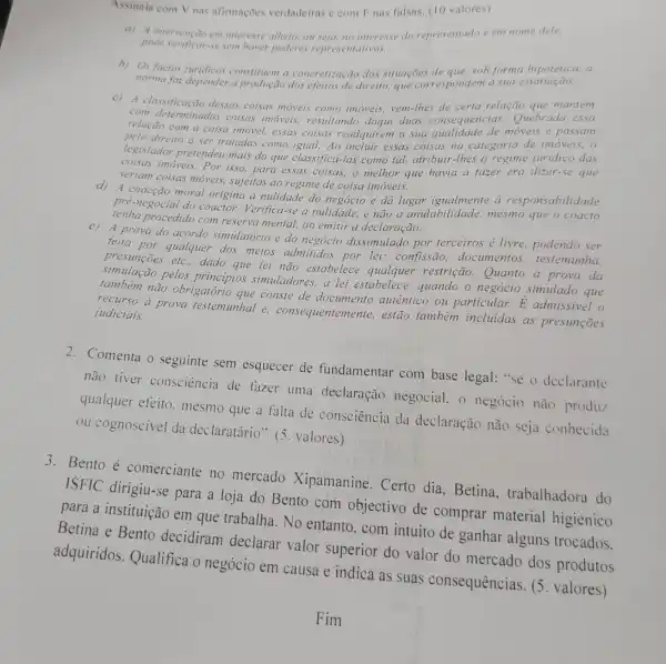 Assinala com V nas afirmaçoes verdadeiras e com Fnas falsas (10 valores)
a) A intervenção em interesse alheio, ou seja no interesse do representado e em nome dele.
pode verificar-se sem haver poderes representativos.
norma faz puridicos constituem a concretização das situações de que, sob forma hipotética, a
norma faz depender a produção dos efeitos de direito, que correspondem a sua
c) A classificação dessas coisas moveis como imoveis, vem-lhes de certa relação que mantém
com determinadas coisas imoveis, resultando daqui duas consequencias:Quebrada essa
relação com a coisa imovel, essas coisas readquirem a sua moveis e passam
direito a ser tratadas como igual; Ao incluir essas coisas na categoria de imoveis.o
legislador pretendeu mais do que classifica-las como tal, atribuir-thes o regime juridico das
coisas imóveis.Por isso para essas coisas, o melhor que havia a fazer era dizer-se que
seriam coisas mỏveis sujeitas ao regime de coisa imóveis.
d) A coacção moral origina a nulidade do negocio e dá lugar igualmente a responsabilidade
pré-negocial do coactor Verifica-se a nulidade, e não a anulabilidade mesmo que o coacto
procedido com reserva mental, ao emitir a declaração.
e) A prova do acordo simulatório e do dissimulado por terceiros é livre, podendo ser
feita por qualquer dos meios admitidos por lei: confissão documentos testemunha.
presunçōes etc. dado que lei não estabelece qualquer restrição Quanto a prova da
simulação pelos principios simuladores, a lei estabelece, quando o negócio simulado que
tambèm não obrigatoric que conste de documento autêntico ou particular E admissivel o
recurso a prova restemunhal e.consequentemente, estão também incluidas as presuncoes judiciais.
2. Comenta o seguinte sem esquecer de fundamentar com base legal: "se o declarante
não tiver consciência de fazer uma declaração negocial 0 negócio não produz
qualquer efeito mesmo que a falta de consciência da declaração não seja conhecida
ou cognoscivel da declaratário". (5 valores)
3. Bento é comerciante no mercado Xipamanine. Certo dia, Betina , trabalhadora do
ISFIC dirigiu-se para a loja do Bento com objectivo de comprar material higiénico
para a instituição em que trabalha. No entanto, com intuito de ganhar alguns trocados.
Betina e Bento decidiram declarar valor superior do valor do mercado dos produtos
adquiridos. Qualifica o negócio em causa e indica as suas consequências. (5 valores)
Fim