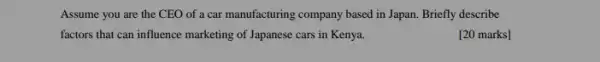 Assume you are the CEO of a car manufacturing company based in Japan. Briefly describe
factors that can influence marketing of Japanese cars in Kenya.
[20 marks]