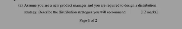 (a) Assume you are a new product manager and you are required to design a distribution
strategy. Describe the distribution strategies you will recommend.
[12 marks]
Page 1 of 2