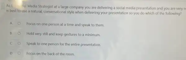 Ast
Aal Media Strategist at a large company you are delivering a social media presentation and you are very n
is best to use a natural, conversational style when delivering your presentation so you do which of the following?
A
Focus on one person at a time and speak to them.
B
Hold very still and keep gestures to a minimum.
Speak to one person for the entire presentation.
D	Focus on the back of the room.