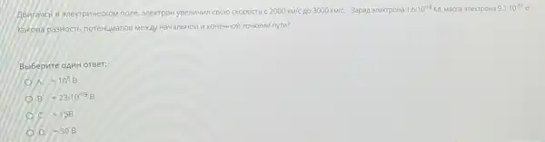 Aswrasics B snextpuvectom none 3nextpoH ysenuwin cBoro cKOpOCTS c 2000km/c no 3000km/C. 3apan anextpoHa 1,6cdot 10^-19K , Macca 3nekTpoHa 9,1cdot 10^-31 KI
Kakosa pa3HOCTS noreHuManos ToukaMn nytu?
Bbibepure opuH orger:
A. -10^6B
B approx 23cdot 10^-19B
C. approx 15B
D =30B