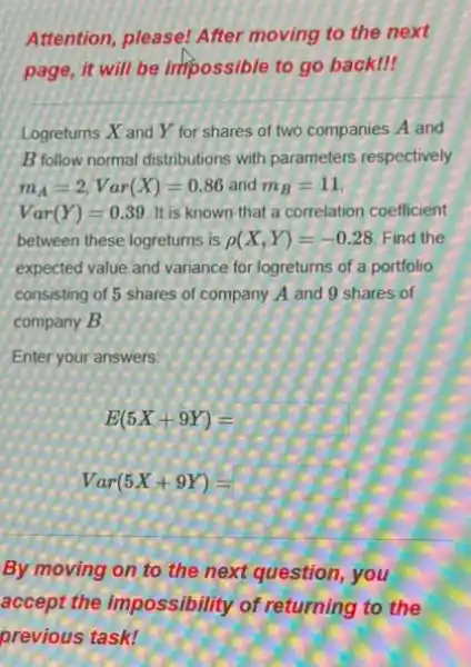 Attention, please! After moving to the next
page, it will be impossible to go back!
Logreturns X and Y for shares of two companies A and
B follow normal distributions with parameters respectively
m_(A)=2,Var(X)=0.86 and m_(B)=11
Var(Y)=0.39 It is known that a correlation coefficient
between these logreturns is rho (X,Y)=-0.28 Find the
expected value and variance for logreturns of a portfolio
consisting of 5 shares of company A and 9 shares of
company B.
Enter your answers:
E(5X+9Y)=
Var(5X+9Y)=
By moving on to the next question, you