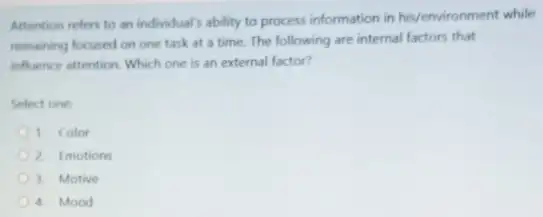 Attention refers to an individual's ability to process information in his/environment while
remaining focused on one task at a time The following are internal factors that
influence attention. Which one is an external factor?
Select one:
D 1. Color
2. Emotions
D 3. Motive
D 4. Mood