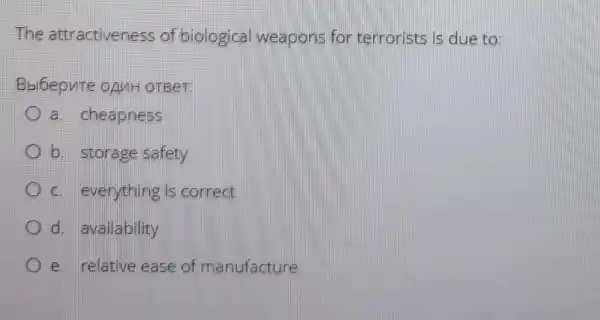 The attractiveness of biological weapons for terrorists is due to:
Bbl6epnte oAnH OTBeT:
a. cheapness
b. storage safety
C. everything is correct
d. availability
e. relative ease of manufacture