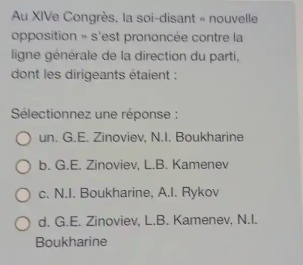 Au XIVe Congrès, la soi-disant nouvelle
opposition s'est prononcée contre la
ligne générale de la direction du parti,
dont les dirigeants étaient :
Sélectionnez une réponse :
un.G.E . Zinoviev, N.I Boukharine
b.G.E . Zinoviev, L.B . Kamenev
C.N.1 Boukharine , A.I. Rykov
d.G.E . Zinoviev, L.B . Kamenev N.1.
Boukharine