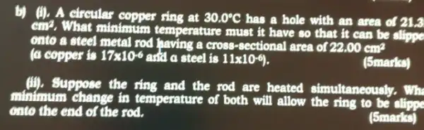 b) (1). A circular copper sing at 30.0^circ C has a hole with an area of 21.3 cm^2
. What minimum temperature must it have so that it can be slippe
onto a steel metal rod having a cross -sectional area of 22.00cm^2
(a copper is 17times 10^-6 and a steel is 11times 10^-6)
(5marks)
(ii). Suppose the ring and the rod are heated simultaneously. Wh
minimum change in temperature of both will allow the ring to be
onto the end of the rod.
(5marks)