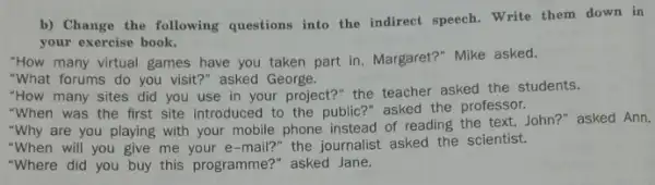 b) Change the following questions into the indirect speech. Write them down in
your exercise book.
"How many virtual games have you taken part in, Margaret?" Mike asked.
"What forums do you visit?" asked George.
"How many sites did you use in your project?" the teacher asked the students.
"When was the first site introduced to the public?" asked the professor.
"Why are you playing with your mobile phone instead of reading the text, John?" asked Ann.
"When will you give me your e-mail?" the journalist asked the scientist.
"Where did you buy this programme?" asked Jane.