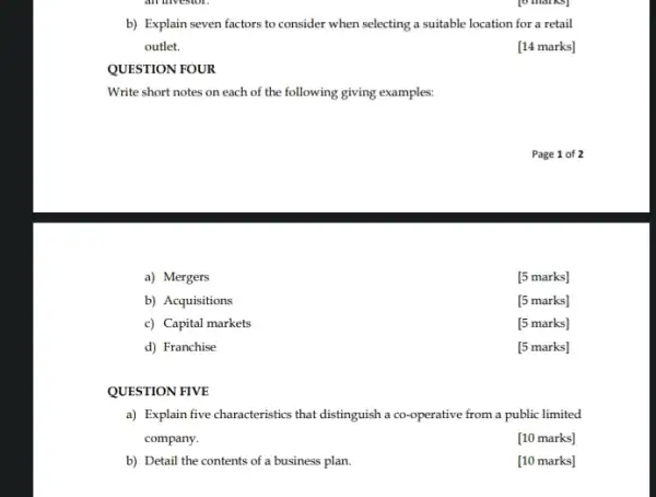 b) Explain seven factors to consider when selecting a suitable location for a retail
outlet.
[14 marks]
QUESTION FOUR
Write short notes on each of the following giving examples:
a) Mergers
[5 marks]
b) Acquisitions
[5 marks]
c) Capital markets
[5 marks]
d) Franchise
[5 marks]
QUESTION FIVE
a) Explain five characteristics that distinguish a co -operative from a public limited
company.
[10 marks]
b) Detail the contents of a business plan.
[10 marks]