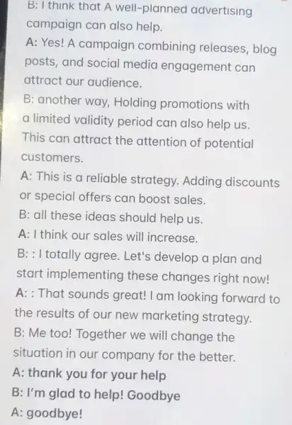 B: I think that A well-planned advertising
campaign can also help.
A: Yes! A campaigr combining releases , blog
posts, and social media engagement can
attract our audience.
B: another way Holding promotions with
a limited validity period can also help us.
This can attract the attention of potential
customers.
A: This is a reliable strategy Adding discounts
or special offers can boost sales.
B: all these ideas should help us.
A: I think our sales will increase.
B: : I totally agree Let's develop a plan and
start implementing these changes right now!
A: That sounds great! I am looking forward to
the results of our new marketing strategy.
B: Me too! Together we will change the
situation in our company for the better.
A: thank you for your help
B: I'm glad to help! Goodbye
A: goodbye!