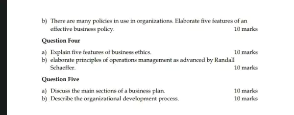 b) There are many policies in use in organizations. Elaborate five features of an
effective business policy.
10 marks
Question Four
a) Explain five features of business ethics.
10 marks
b) elaborate principles of operations management as advanced by Randall
Schaeffer.
10 marks
Question Five
a) Discuss the main sections of a business plan.
10 marks
b) Describe the organizational development process.
10 marks