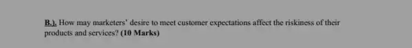 B.). How may marketers 'desire to meet customer expectations affect the riskiness of their
products and services? (10 Marks)