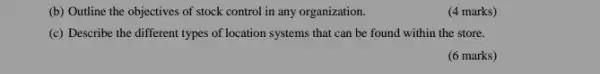 (b) Outline the objectives of stock control in any organization.
(c) Describe the different types of location systems that can be found within the store.
(6 marks)
(4 marks)