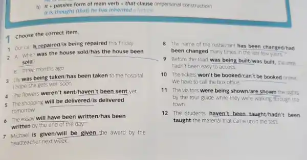 b) It + passive form of main verb + that-clause (impersonal construction)
It is thought (that)he has inherited a fortune.
1
Choose the correct item.
1 Our car is repaired/is being repaired this Friday.
2 A: When was the house sold/has the house been
sold?
B: Three months ago.
3 Lily was being taken/has been taken to the hospital.
I hope she gets well soon.
4 The flowers weren't sent/haven't been sent yet.
5 The shopping will be delivered/is delivered
tomorrow.
6. The essay will have been written/has been
written by the end of the day.
7 Michael is given/will be given the award by the
headteacher next week.
8 The name of the restaurant has been changed/had
been changed many times in the last few years.
9 Before the road was being built/was built, the area
hadn't been easy to access.
10 The tickets won't be booked/can't be booked online.
We have to call the box office.
11 The visitors were being shown/are shown the sights
by the tour guide while they were walking through the
town.
12 The students haven't been taught/hadn't been
taught the material that came up in the test.