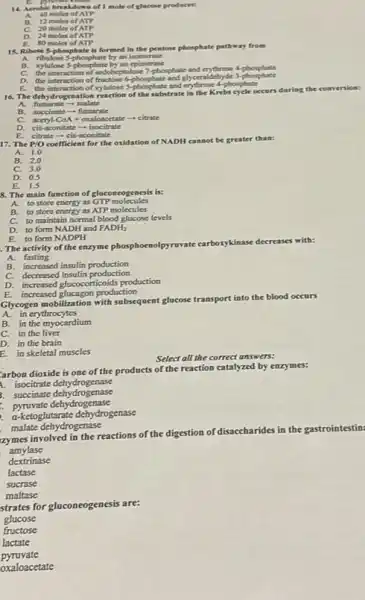 B. proving
14. Acrobic breakdown of I mole of glucose produces:
A. 40 moles of ATP
B. 12 moles of ATP
C. 20 moles of ATP
D. 24 moles of ATP
80 moles of ATP
15. Ribose S-phosphate is formed in the pentose phosphate pathway from
A. ribulose S-phosphate by an isomerase
B. xylulose Sphosphate by an epimerase
C.
the interaction of secobiestulose?phonphate and erythrose 4-phosphate
D.
the interaction of fructose 6-phosphate and glyceraldehyde 3-phosphate
E. the interaction of xylulose
16. The dehydrogenation of the substrate in the Krebs cycle occurs during the conversion:
fumarate - malate
B. succinate fumarate
acetyl-CoA + oxaloacetate -citrate
D. cis-aconitate - isocitrate
citrate - cis-aconitate
E.
17. The P/O
coefficient for the oxidation of NADH cannot be greater than:
A. 1.0
B. 2.0
C. 3.0
D. 0.5
E. is
8. The main function of gluconcogenesis is:
A. to store energy as GTP molecules
B. to store energy as ATP molecules
C. to maintain normal blood glucose levels
D. to form NADH and FADHz
E. to form NADPH
The activity of the enzyme phosphoenolpyruvate carboxykinase decreases with:
B. increased insulin production
C. decreased insulin production
D. increased glucocorticoids production
E. increased glucagon production
Glycogen mobilization with subsquent glucose transport into the blood occurs
A. in erythrocytes
B. in the myocardium
C. in the liver
D. in the brain
E in skeletal muscles
Select all the correct answers:
arbon dioxide is one of the products of the reaction catalyzed by enzymes:
1. isocitrate dehydrogenase
3. succinate dehydrogenase
pyruvate dehydrogenase
a-ketoglutarate dehydrogenase
malate dehydrogenase
zymes involved in the reactions of the digestion of disaccharides
in the gastrointestin:
amylase
dextrinase
lactase
sucrase
maltase
strates for gluconeogenesis are:
glucose
fructose
lactate
pyruvate
oxaloacetate