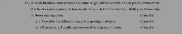 (b) A small business entrepreneur has come to get advice on how he can get rid of materials
that he does not require and how to identify such kind f materials. With your knowledge
of stores management.
(6 marks)
(i) Describe the different ways of disposing materials.
(6 marks)
(ii) Explain any 3 challenges involved in disposal of items.
(6 marks)