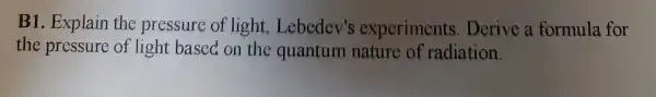 B1. Explain the pressure of light , Lebedev's experiments Derive a formula for
the pressure of light based on the quantum nature of radiation.