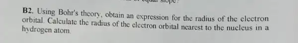 B2. Using Bohr's theory, obtain an expression for the radius of the electron
orbital. Calculate the radius of the orbital nearest to the nucleus in a
hydrogen atom.