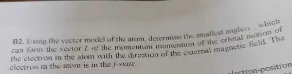 B2. Using the vector model of the atom , determine the smallest angle alpha 
which
can form the vector I of the momentum momentum of the orbital motion of
the electron in the atom with the direction of the external magnetic field. The
electron in the atom is in the f-state.