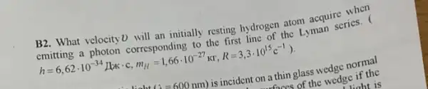 B2. What velocity D will an initially resting hydrogen atom acquire when
emitting a photon corresponding to the first line of the Lyman series. (
h=6,62cdot 10^-34L_(K)cdot c,m_(H)=1,66cdot 10^-27kr,R=3,3cdot 10^15c^-1
(lambda =600nm) is incident on a thin glass wedge normal
faces of the wedge if the
liaht is