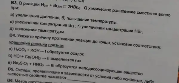 B3. B peakunn H_(2(r))+Br_(2(r))2HBr_((r))-Q XuMu4ecKoe paBHOBecne CMECTHTCS I BneBo
npu:
a) yBenuyeHun AaBneHusi; 6)noBblllleHu TeMneparypbl;
B) yBenuueHun KOHLHeHTpaunu Br_(2);r	KOHLJeHTpaunn HBr:
A) noHuxeHun TeMneparypbl
ypaBHeHue peakuun npu3Hak
a) H_(2)CO_(3)+KOHarrow Io6pa3yercs ocanok
6) HCl+Ca(OH)_(2)arrow II	ra3
B) Na_(2)SiO_(3)+HNO_(3)arrow HI o6pa3yerca ounupyroulee BeujecTBO
B5. OKCHAb , nposenaroulne B 3aBMCHMOCTM OT ycnoBui nu6o OCHÓBHble,nu6o
KucnoTHble Ha3blBaloT __