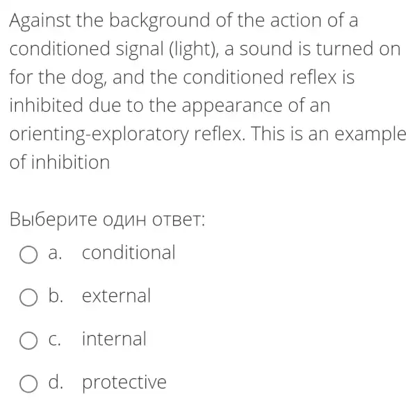 Against the background I of the action of a
conditioned I signal (light), a sound is turned on
for the dog , and the conditioned I reflex is
inhibited due to the appearance of an
orienting -exploratory reflex.This , is an example
of inhibition
Bbl6epuTe OZNH OTBeT:
a . conditional
b external
C . internal
d . protective